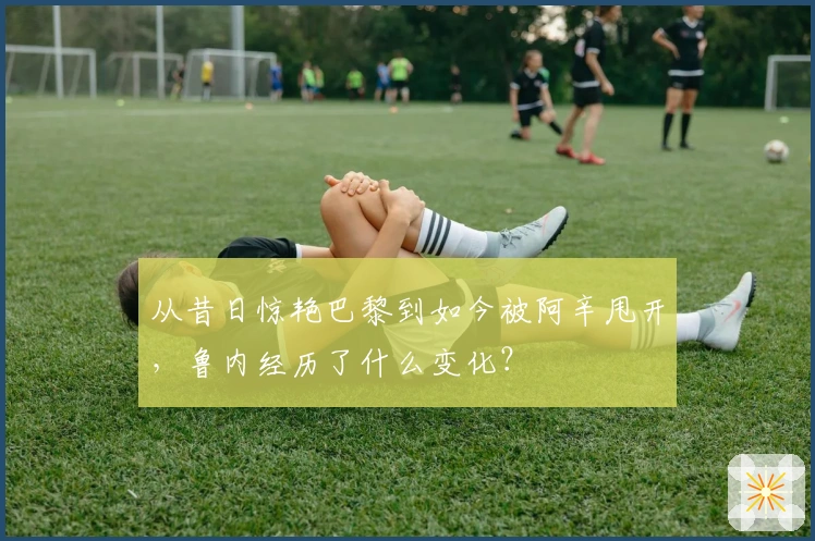 从昔日惊艳巴黎到如今被阿辛甩开，鲁内经历了什么变化？