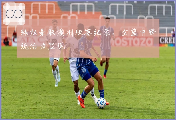 韩旭豪取澳洲联赛纪录，女篮中锋统治力显现