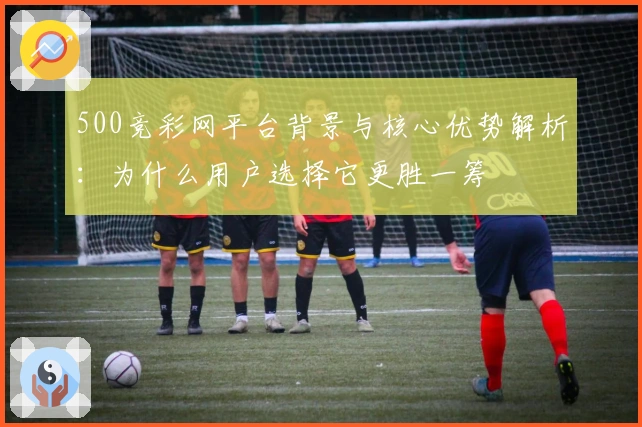500竞彩网平台背景与核心优势解析：为什么用户选择它更胜一筹
