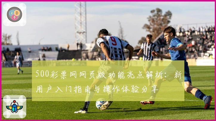 500彩票网网页版功能亮点解析：新用户入门指南与操作体验分享