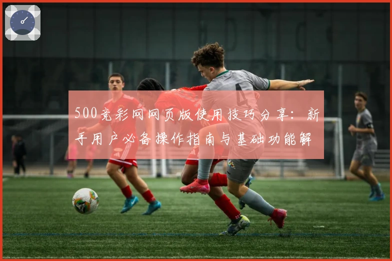 500竞彩网网页版使用技巧分享：新手用户必备操作指南与基础功能解析