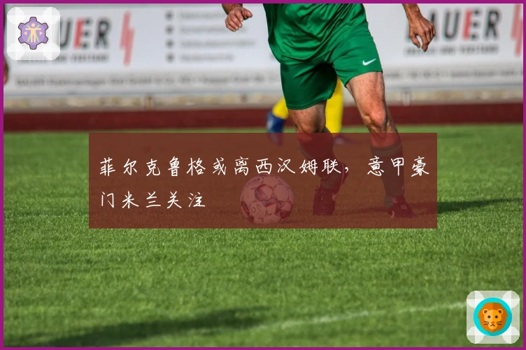 菲尔克鲁格或离西汉姆联，意甲豪门米兰关注