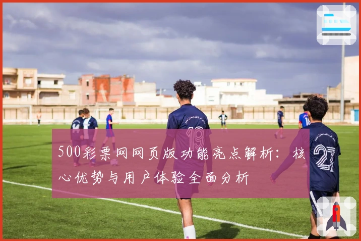 500彩票网网页版功能亮点解析:核心优势与用户体验全面分析