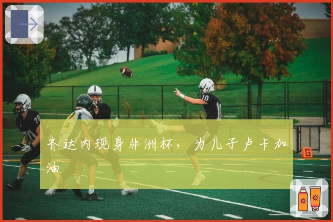 齐达内现身非洲杯，为儿子卢卡加油