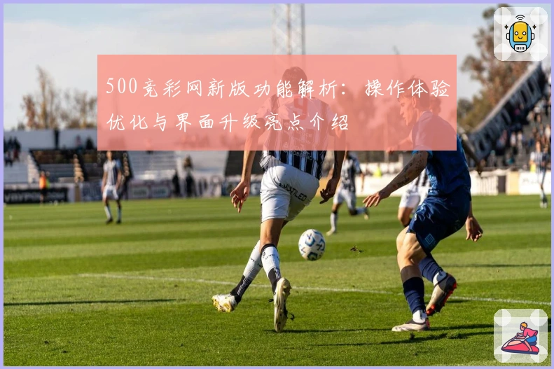 500竞彩网新版功能解析:操作体验优化与界面升级亮点介绍