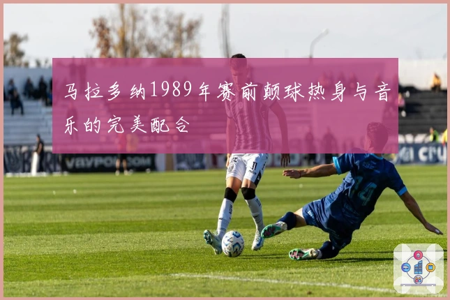 马拉多纳1989年赛前颠球热身与音乐的完美配合