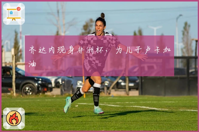 齐达内现身非洲杯，为儿子卢卡加油