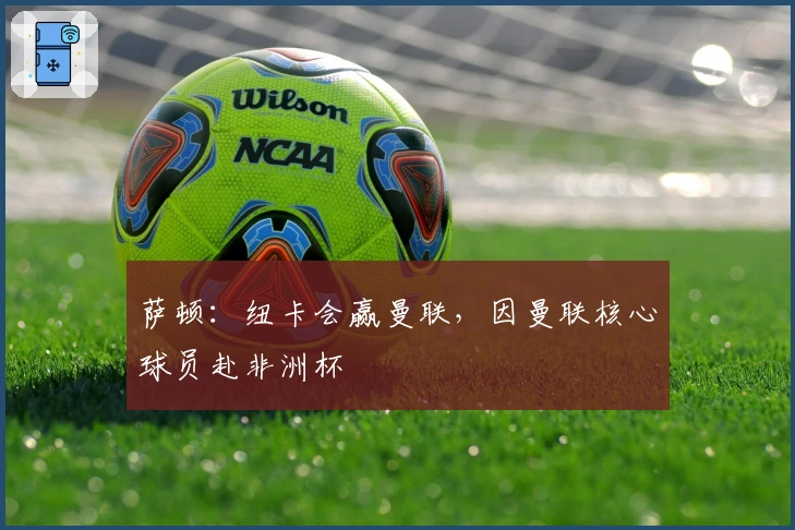 萨顿：纽卡会赢曼联，因曼联核心球员赴非洲杯