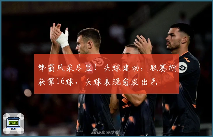 锋霸风采尽显！头球建功，联赛斩获第16球，头球表现愈发出色