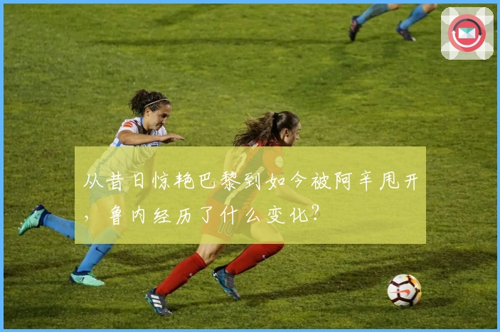 从昔日惊艳巴黎到如今被阿辛甩开，鲁内经历了什么变化？