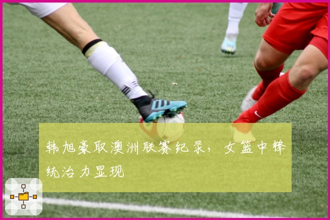 韩旭豪取澳洲联赛纪录，女篮中锋统治力显现