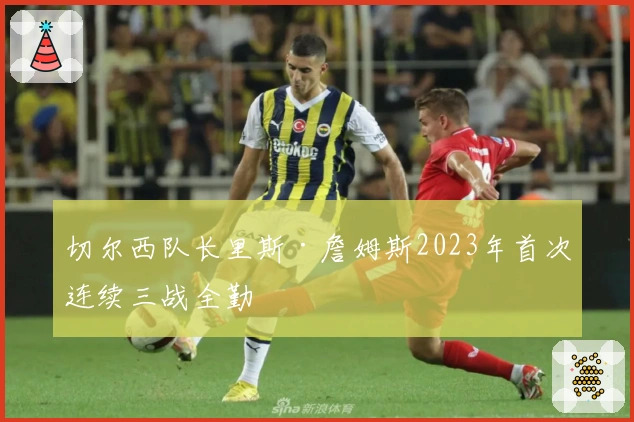 切尔西队长里斯·詹姆斯2023年首次连续三战全勤