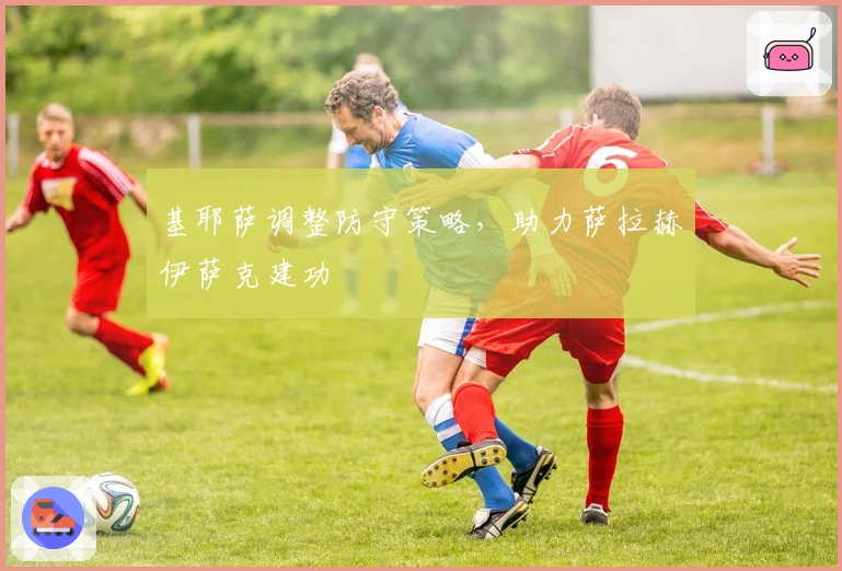 基耶萨调整防守策略，助力萨拉赫伊萨克建功