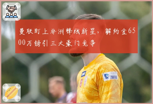 曼联盯上非洲锋线新星，解约金6500万镑引三大豪门竞争