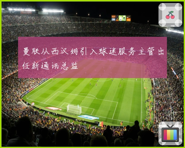 曼联从西汉姆引入球迷服务主管出任新通讯总监